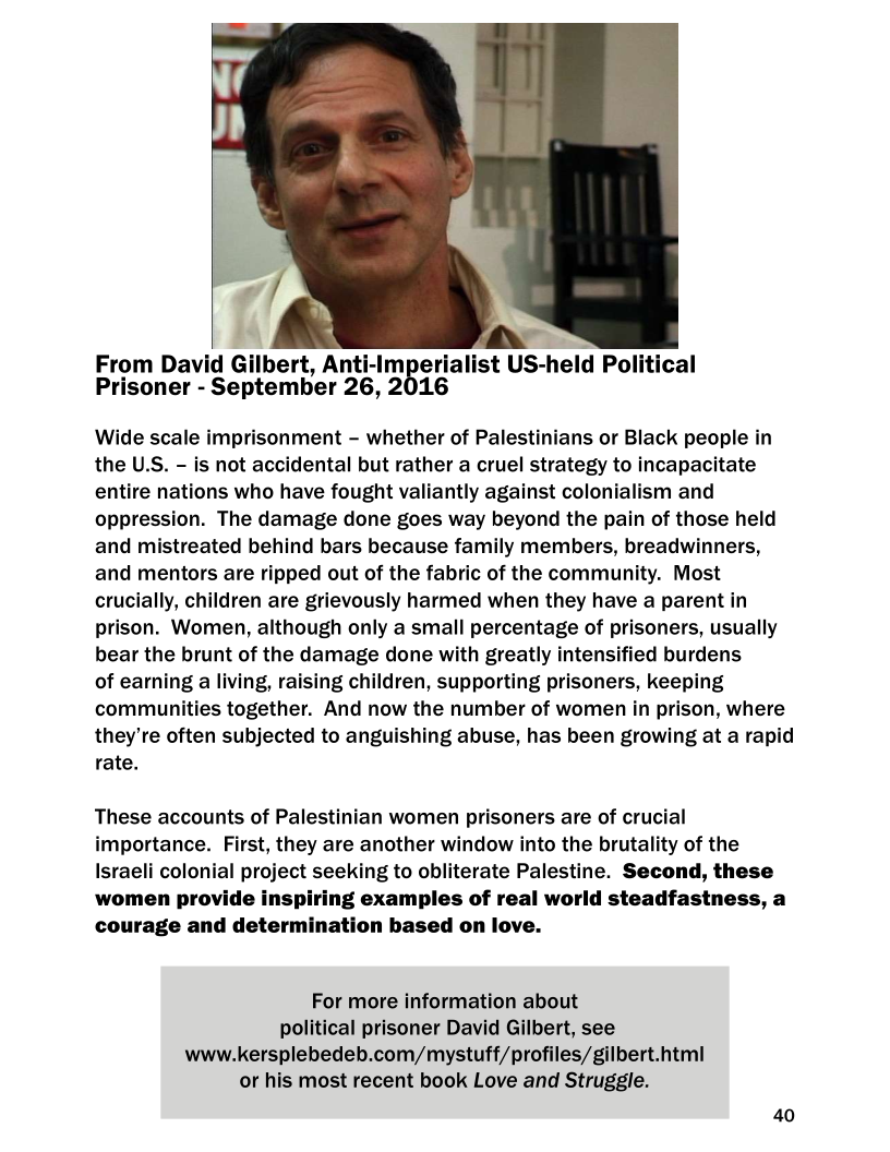   

From David Gilbert, Anti-Imperialist US- held Political
Prisoner - - September 26, 2016

Wide scale imprisonment - whether of Palestinians or Black people in
the U.S. — is not accidental but rather a cruel strategy to incapacitate
entire nations who have fought valiantly against colonialism and
oppression. The damage done goes way beyond the pain of those held
and mistreated behind bars because family members, breadwinners,
and mentors are ripped out of the fabric of the community. Most
crucially, children are grievously harmed when they have a parent in
prison. Women, although only a small percentage of prisoners, usually
bear the brunt of the damage done with greatly intensified burdens

of earning a living, raising children, supporting prisoners, keeping
communities together. And now the number of women in prison, where
they're often subjected to anguishing abuse, has been growing at a rapid
rate.

 

These accounts of Palestinian women prisoners are of crucial
importance. First, they are another window into the brutality of the
Israeli colonial project seeking to obliterate Palestine. Second, these
women provide inspiring examples of real world steadfastness, a
courage and determination based on love.

For more information about
political prisoner David Gilbert, see
www.kersplebedeb.com/mystuff/profiles/gilbert.html
or his most recent book Love and Struggle.

40
